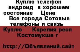 Куплю телефон андроид, в хорошем состояние  › Цена ­ 1 000 - Все города Сотовые телефоны и связь » Куплю   . Карелия респ.,Костомукша г.